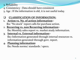 3. Reliability
4. Consistency : Data should have consistent
5. Age : If the information is old, it is not useful today.

 CLASSIFICATION OF INFORMATION:
1. Action vs. No. of action information:-
   Ex: “No stock” report calls for purchase action.
2. Recurring vs. non Recurring information:-
    Ex: Monthly sales report vs. market study information.
3. Internal vs. External information:-
    Ex:-Information generated through internal resources vs.
    information generated through govt. report.
4. Planning information:
    Ex: Needs norms/ standards / specs.



                                                               11
 