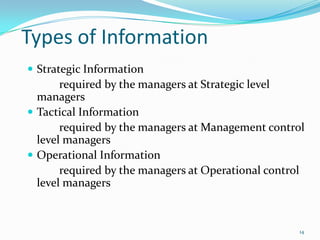 Types of Information
 Strategic Information
       required by the managers at Strategic level
  managers
 Tactical Information
       required by the managers at Management control
  level managers
 Operational Information
       required by the managers at Operational control
  level managers



                                                     14
 