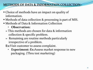 METHODS OF DATA & INFORMATION COLLECTION:-

 Choice of methods have an impact on quality of
  information.
 Methods of data collection & processing is part of MIS.
 Methods of Data & Information Collection
    • Observation:
  = This methods are chosen for data & information
     collection & specific problem.
  = Remaining are routine methods particularly
     irrespective of a problem.
  Ex:Visit customer to assess complaint.
    • Experiment: Ex:Assess market response to new
       packaging. (Thru test marketing)



                                                            16
 