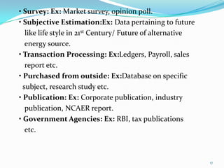 • Survey: Ex: Market survey, opinion poll.
• Subjective Estimation:Ex: Data pertaining to future
   like life style in 21st Century/ Future of alternative
   energy source.
• Transaction Processing: Ex:Ledgers, Payroll, sales
   report etc.
• Purchased from outside: Ex:Database on specific
  subject, research study etc.
• Publication: Ex: Corporate publication, industry
   publication, NCAER report.
• Government Agencies: Ex: RBI, tax publications
   etc.



                                                            17
 