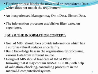  Filtering process blocks the unwanted or inconsistent Data
  which does not match the requirement.

 An inexperienced Manager may Omit Data, Distort Data.

 The information processor establishes filter based on
  experience.

 MIS & THE INFORMATION CONCEPT:

 Goal of MIS : should be a provide information which has
  a surprise value & reduces uncertainty.
 Build knowledge base in the organisation by processing
  various Data from different source.
 Design of MIS should take care of DATA PROB
  Knowing that it may contain BIAS & ERROR., with help
 of validation, checking, controlling procedure in the
  manual & computerised system.                                19
 