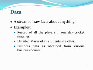 Data
   A stream of raw facts about anything
   Examples:.
       Record of all the players in one day cricket
        matches.
       Detailed Marks of all students in a class.
       Business data as obtained from various
        business houses.



                                                       2
 