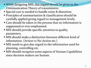  While designing MIS, due regard should be given to the
  Communication Theory of transmission.
 Special care is needed to handle noise & distortion
 Principles of summarisation & classification should be
  carefully applied giving regard to management levels.
 Care should be taken in the process that no information is
  suppressed or over emphasised.
 MIS should provide specific attention to quality
  parameters.
 MIS should make a distinction between different kind of
  information. (Action vs No-Action etc.)
 MIS needs to give due regard to the information used for
  planning, controlling etc.
 MIS should recognize some aspects of Human Capabilities
  since decision makers are human.


                                                               20
 