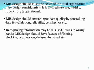  MIS design should meet the needs of the total organisation
 - For design consideration, it is divided into top, middle,
 supervisory & operational.

 MIS design should ensure input data quality by controlling
 data for validation, reliability, consistency etc.

 Recognizing information may be misused, if falls in wrong
 hands, MIS design should have feature of filtering,
 blocking, suppression, delayed delivered etc.




                                                               21
 