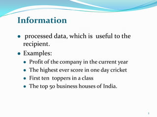Information
    processed data, which is useful to the
    recipient.
   Examples:
       Profit of the company in the current year
       The highest ever score in one day cricket
       First ten toppers in a class
       The top 50 business houses of India.



                                                    3
 
