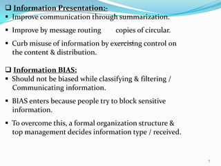  Information Presentation:-
 Improve communication through summarization.
 Improve by message routing       copies of circular.
 Curb misuse of information by exercising control on
  the content & distribution.

 Information BIAS:
 Should not be biased while classifying & filtering /
  Communicating information.
 BIAS enters because people try to block sensitive
  information.
 To overcome this, a formal organization structure &
  top management decides information type / received.


                                                         7
 