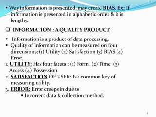  Way information is presented, may create BIAS. Ex: If
  information is presented in alphabetic order & it is
  lengthy.
 INFORMATION : A QUALITY PRODUCT
 Information is a product of data processing.
 Quality of information can be measured on four
   dimensions: (1) Utility (2) Satisfaction (3) BIAS (4)
   Error.
1. UTILITY: Has four facets : (1) Form (2) Time (3)
   Access (4) Possession.
2. SATISFACTION OF USER: Is a common key of
   measuring utility.
3. ERROR: Error creeps in due to
         Incorrect data & collection method.


                                                           8
 