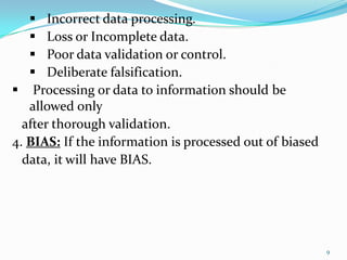  Incorrect data processing.
    Loss or Incomplete data.
    Poor data validation or control.
    Deliberate falsification.
 Processing or data to information should be
   allowed only
  after thorough validation.
4. BIAS: If the information is processed out of biased
  data, it will have BIAS.




                                                         9
 