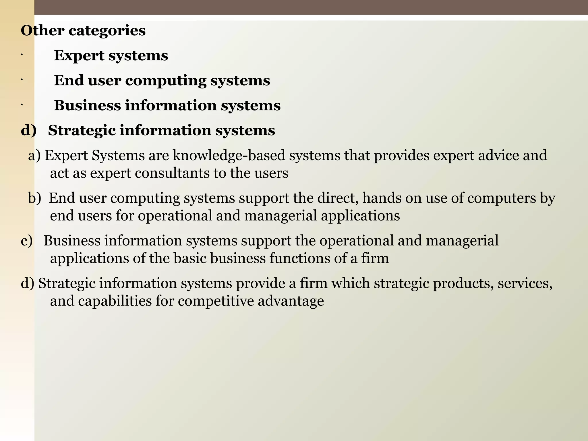 Other categories Expert systems End user computing systems Business information systems d)  Strategic information systems a) Expert Systems are knowledge-based systems that provides expert advice and act as expert consultants to the users b)  End user computing systems support the direct, hands on use of computers by end users for operational and managerial applications c)  Business information systems support the operational and managerial applications of the basic business functions of a firm d) Strategic information systems provide a firm which strategic products, services, and capabilities for competitive advantage 