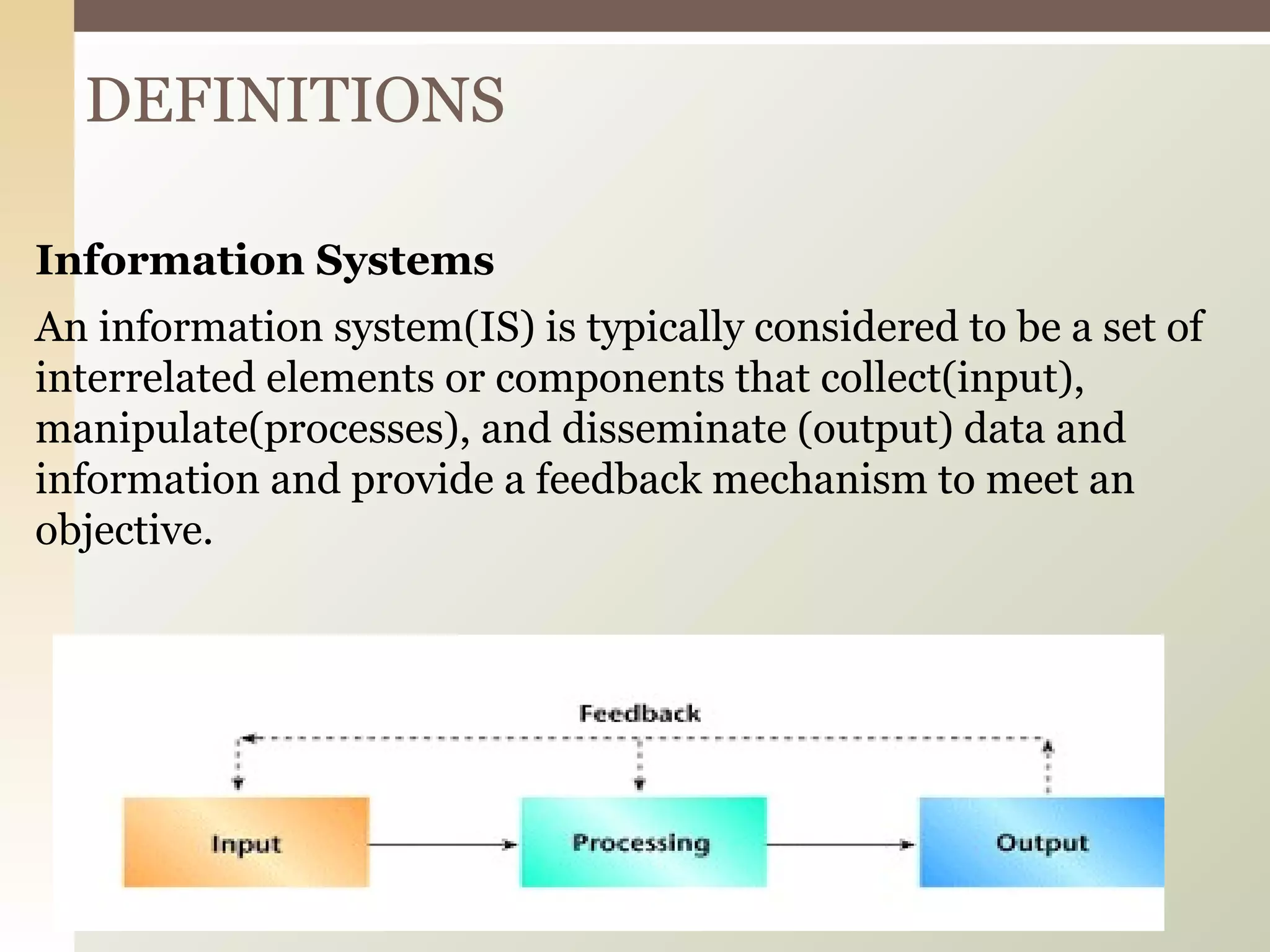 Information Systems An information system(IS) is typically considered to be a set of interrelated elements or components that collect(input), manipulate(processes), and disseminate (output) data and information and provide a feedback mechanism to meet an objective. DEFINITIONS 
