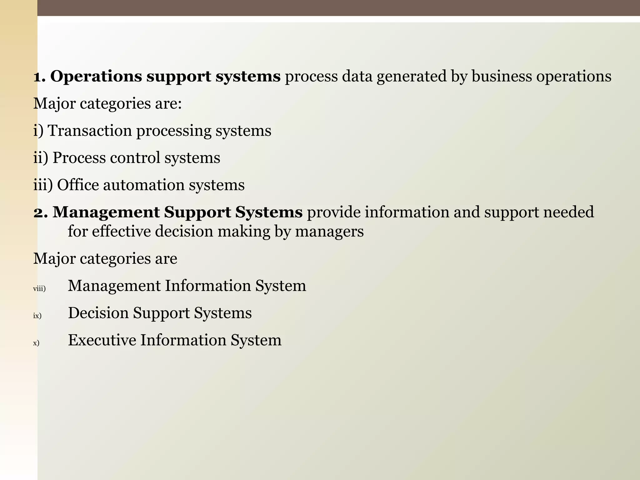1. Operations support systems  process data generated by business operations Major categories are: i) Transaction processing systems  ii) Process control systems iii) Office automation systems 2. Management Support Systems  provide information and support needed for effective decision making by managers Major categories are Management Information System Decision Support Systems Executive Information System 