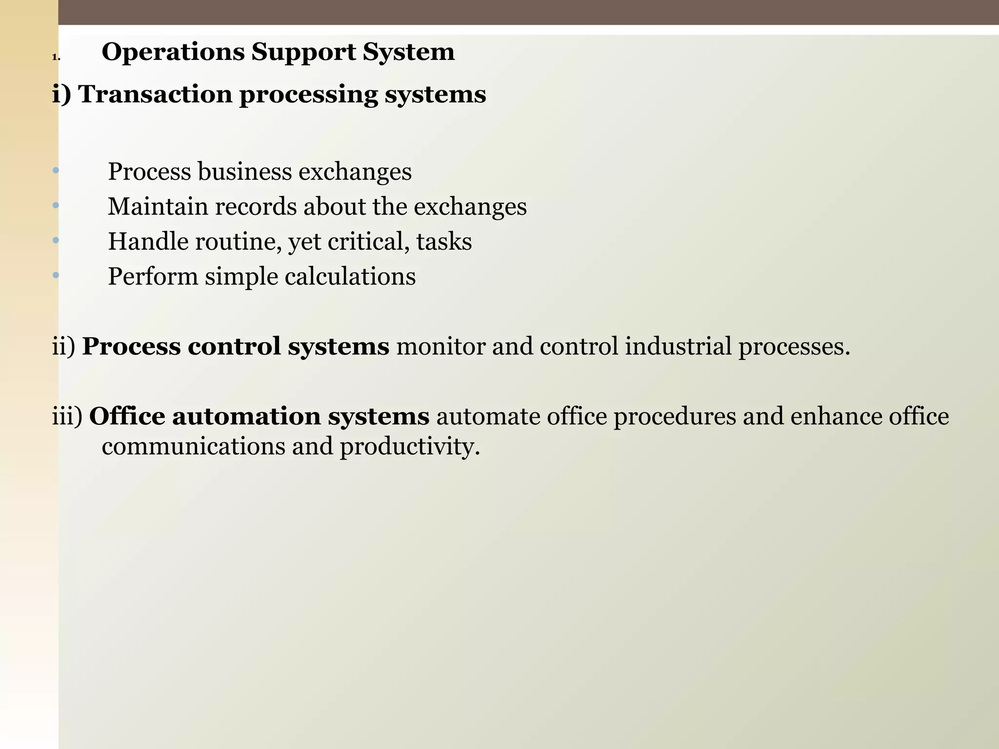 Operations Support System i) Transaction processing systems Process business exchanges Maintain records about the exchanges Handle routine, yet critical, tasks Perform simple calculations ii)  Process control systems  monitor and control industrial processes. iii)  Office automation systems  automate office procedures and enhance office communications and productivity. 