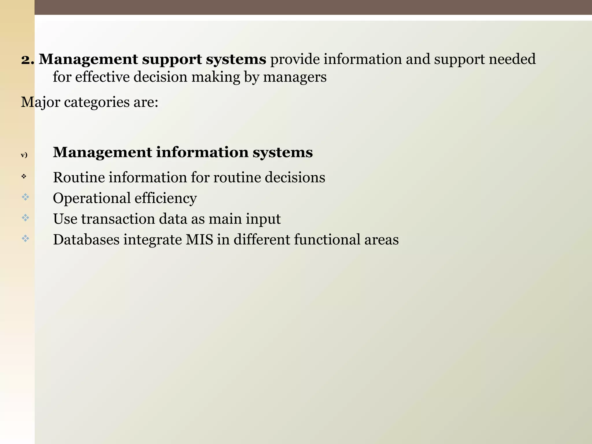 2. Management support systems  provide information and support needed for effective decision making by managers Major categories are: Management information systems Routine information for routine decisions Operational efficiency Use transaction data as main input Databases integrate MIS in different functional areas 