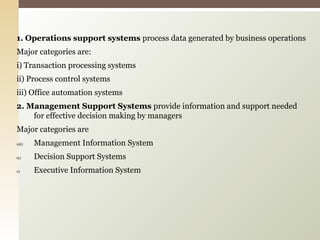 1. Operations support systems  process data generated by business operations Major categories are: i) Transaction processing systems  ii) Process control systems iii) Office automation systems 2. Management Support Systems  provide information and support needed for effective decision making by managers Major categories are Management Information System Decision Support Systems Executive Information System 