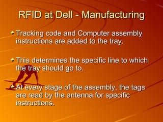 RFID at Dell - Manufacturing Tracking code and Computer assembly instructions are added to the tray. This determines the specific line to which the tray should go to. At every stage of the assembly, the tags are read by the antenna for specific instructions. 