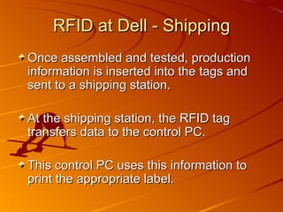 RFID at Dell - Shipping Once assembled and tested, production information is inserted into the tags and sent to a shipping station. At the shipping station, the RFID tag transfers data to the control PC. This control PC uses this information to print the appropriate label. 