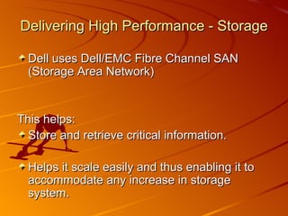 Delivering High Performance - Storage Dell uses Dell/EMC Fibre Channel SAN (Storage Area Network) This helps: Store and retrieve critical information. Helps it scale easily and thus enabling it to accommodate any increase in storage system. 