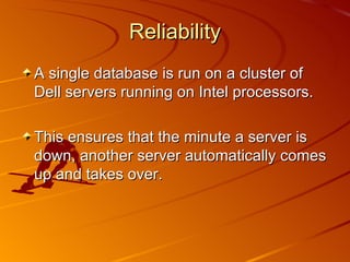 Reliability A single database is run on a cluster of Dell servers running on Intel processors. This ensures that the minute a server is down, another server automatically comes up and takes over.  