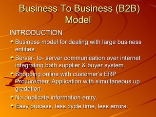 Business To Business (B2B) Model INTRODUCTION Business model for dealing with large business entities. Server- to- server communication over internet integrating both supplier & buyer system. Shopping online with customer’s ERP Procurement Application with simultaneous up gradation. No duplicate information entry. Easy process, less cycle time, less errors. 