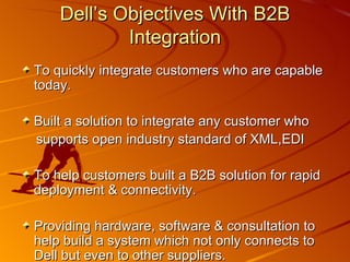 Dell’s Objectives With B2B Integration To quickly integrate customers who are capable today. Built a solution to integrate any customer who  supports open industry standard of XML,EDI To help customers built a B2B solution for rapid deployment & connectivity. Providing hardware, software & consultation to help build a system which not only connects to Dell but even to other suppliers.    