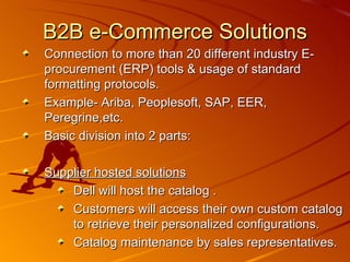 B2B e-Commerce Solutions Connection to more than 20 different industry E-procurement (ERP) tools & usage of standard formatting protocols. Example- Ariba, Peoplesoft, SAP, EER, Peregrine,etc. Basic division into 2 parts: Supplier hosted solutions   Dell will host the catalog . Customers will access their own custom catalog to retrieve their personalized configurations. Catalog maintenance by sales representatives.  