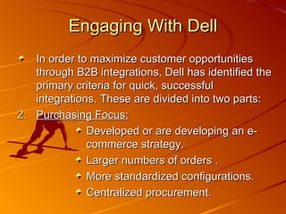 Engaging With Dell In order to maximize customer opportunities through B2B integrations, Dell has identified the primary criteria for quick, successful integrations. These are divided into two parts: Purchasing Focus: Developed or are developing an e-commerce strategy. Larger numbers of orders . More standardized configurations. Centralized procurement. 