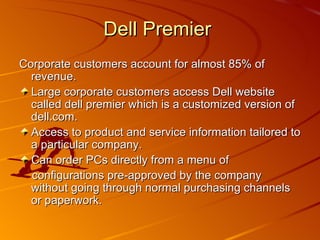 Corporate customers account for almost 85% of revenue. Large corporate customers access Dell website called dell premier which is a customized version of dell.com. Access to product and service information tailored to a particular company. Can order PCs directly from a menu of  configurations pre-approved by the company without going through normal purchasing channels or paperwork. Dell Premier  