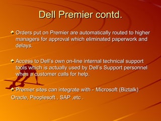Orders put on Premier are automatically routed to higher managers for approval which eliminated paperwork and delays. Access to Dell’s own on-line internal technical support tools which is actually used by Dell’s Support personnel when a customer calls for help. Premier sites can integrate with -   Microsoft (Biztalk)  Oracle, Peoplesoft , SAP ,etc . Dell Premier contd. 