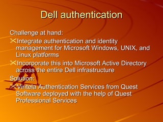 Dell authentication Challenge at hand: Integrate authentication and identity management for Microsoft Windows, UNIX, and Linux platforms Incorporate this into Microsoft Active Directory across the entire Dell infrastructure Solution: Vintela Authentication Services from Quest Software deployed with the help of Quest Professional Services 