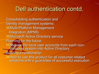 Consolidating authentication and identity management systems: Multi-Platform Management Integration (MPMI). Microsoft Active Directory service Planning for the future: Migrate the local user accounts from each non-Windows system into Active Directory. Building a relationship: Able to use this product for all costumer related solutions with a guarantee of successful execution Dell authentication contd. 