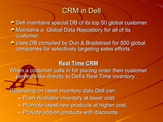 Dell maintains special DB of its top 50 global customer. Maintains a  Global Data Repository for all of its customer. Uses DB compiled by Dun & Bradstreet for 500 global companies for selectively targeting sales efforts . Real Time CRM When a customer calls in for placing order then customer service links directly to Dell’s Real Time inventory . Depending on latest inventory data Dell can : Push Available inventory at lower cost. Promote latest/new products at higher cost. Provide add-on products with discounts . CRM in Dell 