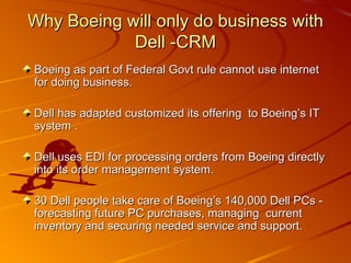 Boeing as part of Federal Govt rule cannot use internet for doing business. Dell has adapted customized its offering  to Boeing’s IT system . Dell uses EDI for processing orders from Boeing directly into its order management system. 30 Dell people take care of Boeing’s 140,000 Dell PCs - forecasting future PC purchases, managing  current inventory and securing needed service and support. Why Boeing will only do business with Dell -CRM 
