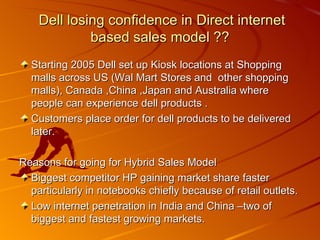 Starting 2005 Dell set up Kiosk locations at Shopping malls across US (Wal Mart Stores and  other shopping malls), Canada ,China ,Japan and Australia where people can experience dell products . Customers place order for dell products to be delivered later. Reasons for going for Hybrid Sales Model Biggest competitor HP gaining market share faster particularly in notebooks chiefly because of retail outlets. Low internet penetration in India and China –two of biggest and fastest growing markets. Dell losing confidence in Direct internet based sales model ?? 
