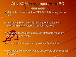 Material costs account for 74%($21 billion) a year  for dell. Improving SCM by 0.1% has bigger impact than improving manufacturing  process by 10% . Changing technology obsoletes Materials’ value by almost 1% per week .  Rely on market forecasting to drive Production. Technological breakthroughs cause very short Product life cycles . Why SCM is so Important in PC business 