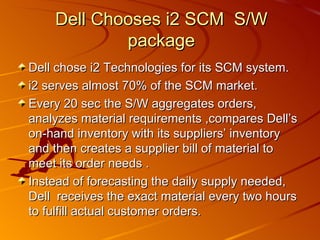 Dell chose i2 Technologies for its SCM system.  i2 serves almost 70% of the SCM market. Every 20 sec the S/W aggregates orders, analyzes material requirements ,compares Dell’s on-hand inventory with its suppliers’ inventory and then creates a supplier bill of material to meet its order needs .  Instead of forecasting the daily supply needed, Dell  receives the exact material every two hours to fulfill actual customer orders.  Dell Chooses i2 SCM  S/W package 