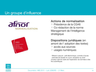 Un groupe d’influence

                                         Actions de normalisation
                                          Présidence de la CG46
                                          Co-rédaction de la norme
                                         Management de l’Intelligence
                                         stratégique

                                         Dispositions juridiques (en
                                         amont de l’ adoption des textes)
                                          accès aux sources
                                          usages numériques

                                         - Mission Lescure : prêt électronique, contrats d’accès
                                         - exemple de dossier en cours :exception au droit
                                         d’auteur dans le cadre de l’exploration de données à des
                                         fins scientifiques




             Documation –MIS 2013 – Loïc LEBIGRE – 21 Mars                                          11
 