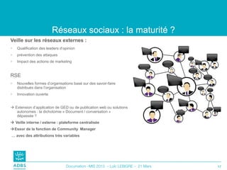 Réseaux sociaux : la maturité ?
Veille sur les réseaux externes :
   Qualification des leaders d’opinion
   prévention des attaques
   Impact des actions de marketing


RSE
   Nouvelles formes d’organisations basé sur des savoir-faire
    distribués dans l’organisation
   Innovation ouverte


 Extension d’application de GED ou de publication web ou solutions
   autonomes : la dichotomie « Document / conversation »
   dépassée ?
 Veille interne / externe : plateforme centralisée
Essor de la fonction de Community Manager
… avec des attributions très variables




                                 Documation –MIS 2013 – Loïc LEBIGRE – 21 Mars   17
 