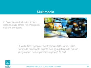 Multimedia

 Capacités de traiter des fichiers
vidéo en quasi temps réel (indexation,
capture, extraction)




               Veille 360° : papier, électronique, télé, radio, vidéo
              Demande croissante auprès des agrégateurs de presse
              progression des applications speech to text




                       Documation –MIS 2013 – Loïc LEBIGRE – 21 Mars     18
 