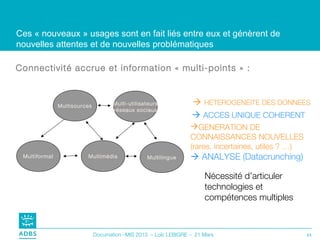 Ces « nouveaux » usages sont en fait liés entre eux et génèrent de
nouvelles attentes et de nouvelles problématiques

Connectivité accrue et information « multi-points » :



               Multisources          Multi-utilisateurs            HETEROGENEITE DES DONNEES
                                     (réseaux sociaux)
                                                                   ACCES UNIQUE COHERENT
                                                                  GENERATION DE
                                                                  CONNAISSANCES NOUVELLES
                                                                  (rares, incertaines, utiles ? …)
 Multiformat             Multimédia               Multilingue      ANALYSE (Datacrunching)

                                                                       Nécessité d’articuler
                                                                       technologies et
                                                                       compétences multiples



                              Documation –MIS 2013 – Loïc LEBIGRE – 21 Mars                          21
 