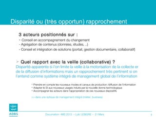 Disparité ou (très opportun) rapprochement

   3 acteurs positionnés sur :
   - Conseil en accompagnement du changement
   - Agrégation de contenus (données, études, ..)
   - Conseil et intégration de solutions (portail, gestion documentaire, collaboratif)


  Quel rapport avec la veille (collaborative) ?
 Disparité apparente si l’on limite la veille à la motorisation de la collecte er
 de la diffusion d’informations mais un rapprochement très pertinent si on
 l’entend comme système intégré de management global de l’information

            Prendre en compte les nouveaux modes et canaux de production /diffusion de l’information
            Adapter le SI aux nouveaux usages induits par la nouvelle donne technologique
            Accompagner les acteurs dans l’appropriation de ces nouveaux dispositifs

           >> dans une optique de management intégré (métier, business)




                       Documation –MIS 2013 – Loïc LEBIGRE – 21 Mars                                    3
 