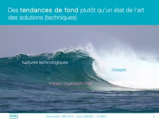 Des tendances de fond plutôt qu’un état de l’art
des solutions (techniques)




    ruptures technologiques
                                                                Usages


                  Impact organisationnel




                Documation –MIS 2013 – Loïc LEBIGRE – 21 Mars            5
 