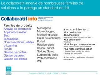 Le collaboratif innerve de nombreuses familles de
solutions = le partage un standard de fait



 Familles de produits
 Analyse de sentiments       Messagerie                      + ou - centrées sur :
 Applications métier         Micro-blogging                  La production
 Blog                        Monitoring social               documentaire
                                                             Applications métier, bureautique, ged, …
 Bureautique                 Outils de recherche             La publication
 Communications unifiées     Portail                         Wiki,blogs
                             Relation client                 L’échange conversationnel
 e-Learning                                                  Réseau social, forum, web conférence
 Forum                       Réseau social                   La méta-communication
 Gestion de contenu          Serious Game                    - Relation Client, gestion des talents
                                                             - Analyse des sentiments,
 Gestion de projet           Logiciels de veille
                                                              Dans les faits : applications hybrides et
 Gestion des talents         Web conférence                  convergence
                             Wiki



                    Documation –MIS 2013 – Loïc LEBIGRE – 21 Mars                                          6
 