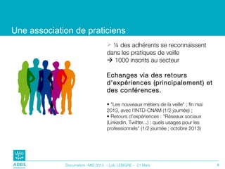 Une association de praticiens
                                   ¼ des adhérents se reconnaissent
                                  dans les pratiques de veille
                                   1000 inscrits au secteur

                                  Echanges via des retours
                                  d'expériences (principalement) et
                                  des conférences.

                                  • "Les nouveaux métiers de la veille" ; fin mai
                                  2013, avec l'INTD-CNAM (1/2 journée) ;
                                  • Retours d'expériences : "Réseaux sociaux
                                  (Linkedin, Twitter...) : quels usages pour les
                                  professionnels" (1/2 journée ; octobre 2013)




             Documation –MIS 2013 – Loïc LEBIGRE – 21 Mars                          8
 
