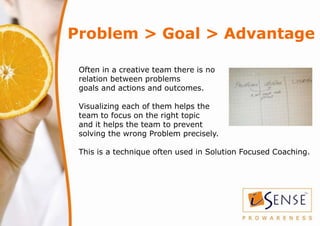 Problem > Goal > Advantage

 Often in a creative team there is no
 relation between problems
 goals and actions and outcom...