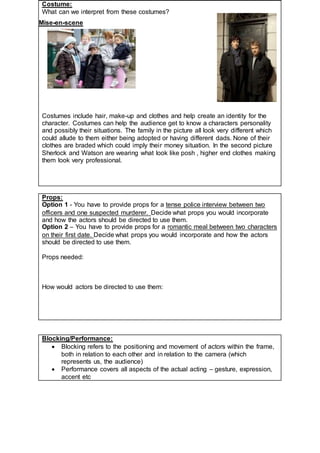 Mise-en-scene
Props:
Option 1 - You have to provide props for a tense police interview between two
officers and one suspected murderer. Decide what props you would incorporate
and how the actors should be directed to use them.
Option 2 – You have to provide props for a romantic meal between two characters
on their first date. Decide what props you would incorporate and how the actors
should be directed to use them.
Props needed:
How would actors be directed to use them:
Blocking/Performance:
 Blocking refers to the positioning and movement of actors within the frame,
both in relation to each other and in relation to the camera (which
represents us, the audience)
 Performance covers all aspects of the actual acting – gesture, expression,
accent etc
Costume:
What can we interpret from these costumes?
Costumes include hair, make-up and clothes and help create an identity for the
character. Costumes can help the audience get to know a characters personality
and possibly their situations. The family in the picture all look very different which
could allude to them either being adopted or having different dads. None of their
clothes are braded which could imply their money situation. In the second picture
Sherlock and Watson are wearing what look like posh , higher end clothes making
them look very professional.
 