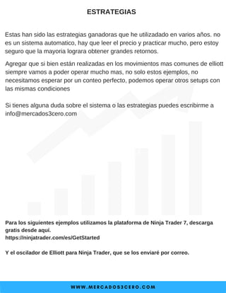W W W . M E R C A D O S 3 C E R O . C O M
ESTRATEGIAS
Estas han sido las estrategias ganadoras que he utilizadado en varios años. no
es un sistema automatico, hay que leer el precio y practicar mucho, pero estoy
seguro que la mayoria lograra obtener grandes retornos.
Para los siguientes ejemplos utilizamos la plataforma de Ninja Trader 7, descarga
gratis desde aquí.
https://ninjatrader.com/es/GetStarted
Y el oscilador de Elliott para Ninja Trader, que se los enviaré por correo.
Agregar que si bien están realizadas en los movimientos mas comunes de elliott
siempre vamos a poder operar mucho mas, no solo estos ejemplos, no
necesitamos esperar por un conteo perfecto, podemos operar otros setups con
las mismas condiciones
Si tienes alguna duda sobre el sistema o las estrategias puedes escribirme a
info@mercados3cero.com
 