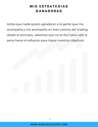 Antes que nada quiero agradecer a la gente que me
acompaña y me acompañó en este camino del trading
desde el principio, sabemos que no es facil pero vale la
pena hacer el esfuerzo para lograr nuestros objetivos.
W W W . M E R C A D O S 3 C E R O . C O M
1
M I S E S T R A T E G I A S
G A N A D O R A S
 