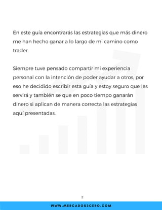 En este guía encontrarás las estrategias que más dinero
me han hecho ganar a lo largo de mi camino como
trader.
Siempre tuve pensado compartir mi experiencia
personal con la intención de poder ayudar a otros, por
eso he decidido escribir esta guía y estoy seguro que les
servirá y también se que en poco tiempo ganarán
dinero si aplican de manera correcta las estrategias
aquí presentadas.
W W W . M E R C A D O S 3 C E R O . C O M
2
 
