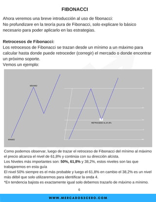 W W W . M E R C A D O S 3 C E R O . C O M
6
FIBONACCI
Ahora veremos una breve introducción al uso de fibonacci:
No profundizare en la teoría pura de Fibonacci, solo explicare lo básico
necesario para poder aplicarlo en las estrategias.
Retrocesos de Fibonacci:
Los retrocesos de Fibonacci se trazan desde un mínimo a un máximo para
calcular hasta donde puede retroceder (corregir) el mercado o donde encontrar
un próximo soporte.
Vemos un ejemplo:
Como podemos observar, luego de trazar el retroceso de Fibonacci del mínimo al máximo
el precio alcanza el nivel de 61,8% y continúa con su dirección alcista.
Los Niveles más importantes son: 50%, 61,8% y 38,2%, estos niveles son las que
trabajaremos en esta guía
El nivel 50% siempre es el más probable y luego el 61,8% en cambio el 38,2% es un nivel
más débil que solo utilizaremos para identificar la onda 4.
*En tendencia bajista es exactamente igual solo debemos trazarlo de máximo a mínimo.
 