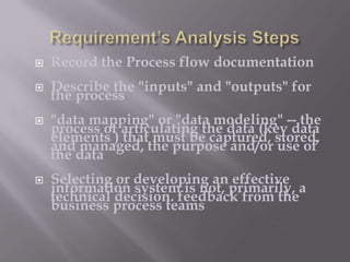 

Record the Process flow documentation



Describe the "inputs" and "outputs" for
the process





"data mapping" or "data modeling" -- the
process of articulating the data (key data
elements ) that must be captured, stored,
and managed, the purpose and/or use of
the data
Selecting or developing an effective
information system is not, primarily, a
technical decision. feedback from the
business process teams

 
